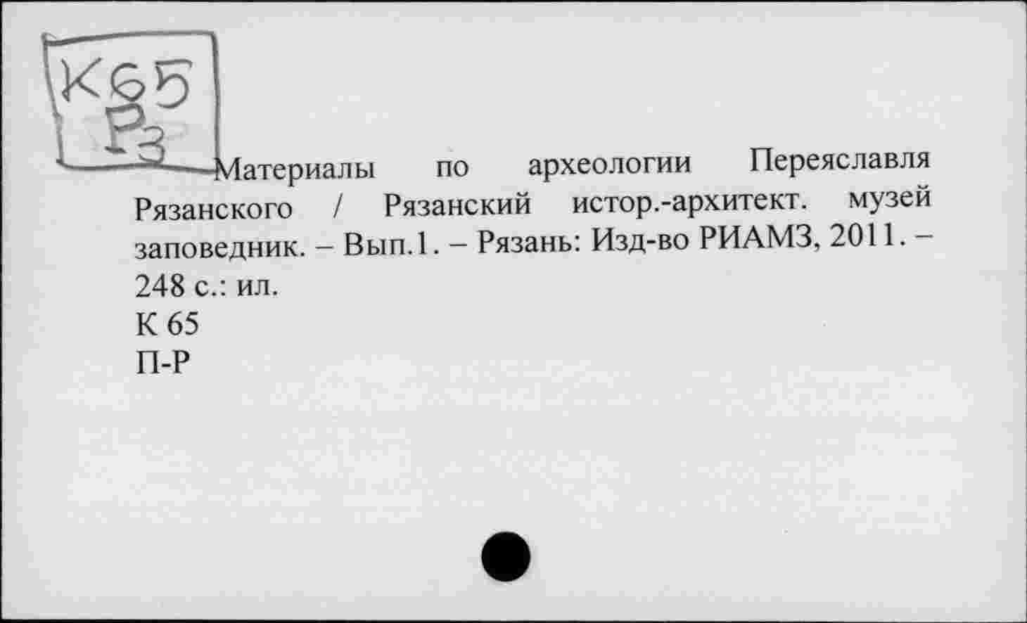 ﻿Материалы по археологии Переяславля Рязанского / Рязанский истор.-архитект. музей заповедник. — Вып.1. — Рязань: Изд-во РИАМЗ, 2011. — 248 с.: ил.
К 65
П-Р